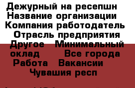 Дежурный на ресепшн › Название организации ­ Компания-работодатель › Отрасль предприятия ­ Другое › Минимальный оклад ­ 1 - Все города Работа » Вакансии   . Чувашия респ.